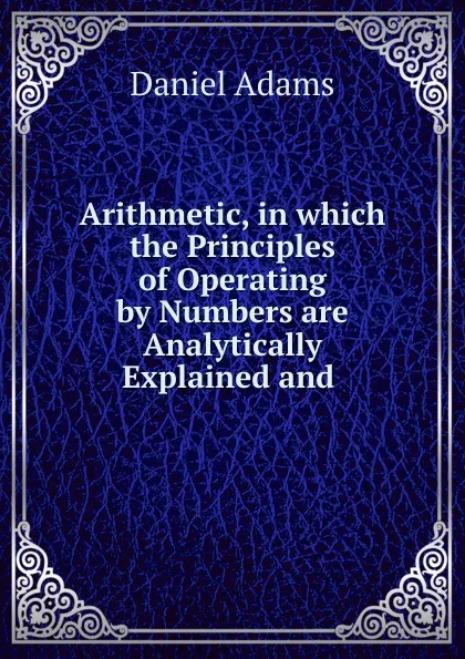 Обложка книги Arithmetic, in which the Principles of Operating by Numbers are Analytically Explained and ., Daniel Adams