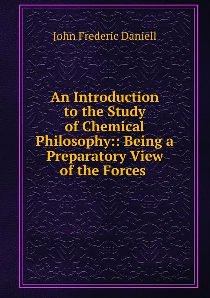 Обложка книги An Introduction to the Study of Chemical Philosophy:: Being a Preparatory View of the Forces ., John Frederic Daniell