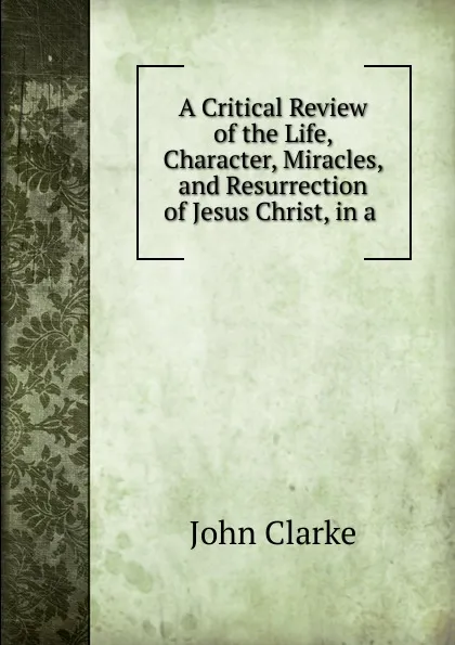 Обложка книги A Critical Review of the Life, Character, Miracles, and Resurrection of Jesus Christ, in a ., John Clarke