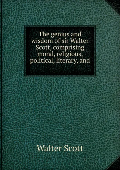 Обложка книги The genius and wisdom of sir Walter Scott, comprising moral, religious, political, literary, and ., Scott Walter