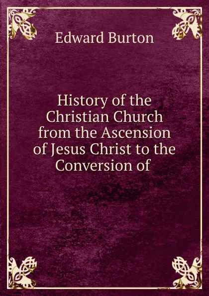 Обложка книги History of the Christian Church from the Ascension of Jesus Christ to the Conversion of ., Edward Burton