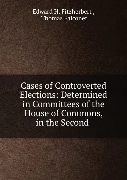 Обложка книги Cases of Controverted Elections: Determined in Committees of the House of Commons, in the Second ., Edward H. Fitzherbert