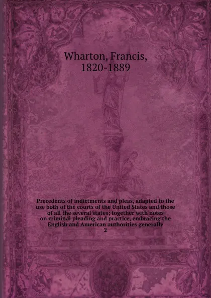 Обложка книги Precedents of indictments and pleas, adapted to the use both of the courts of the United States and those of all the several states; together with notes on criminal pleading and practice, embracing the English and American authorities generally. 2, Francis Wharton