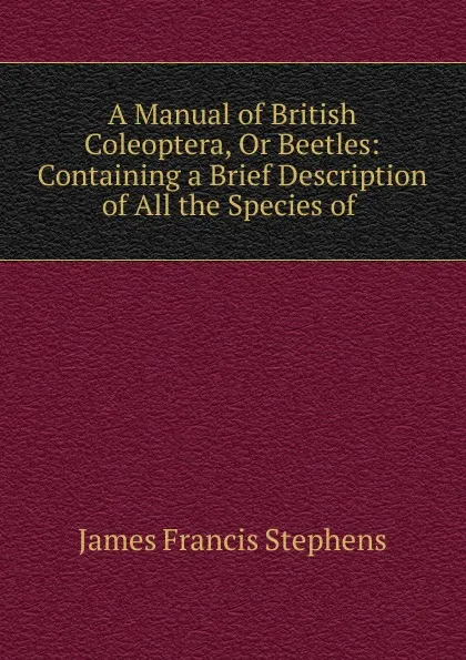 Обложка книги A Manual of British Coleoptera, Or Beetles: Containing a Brief Description of All the Species of ., James Francis Stephens