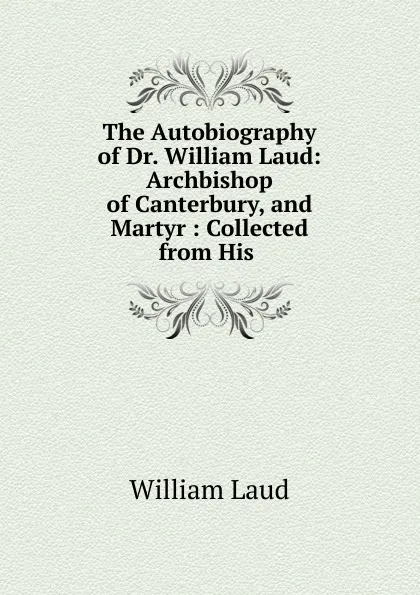 Обложка книги The Autobiography of Dr. William Laud: Archbishop of Canterbury, and Martyr : Collected from His ., William Laud