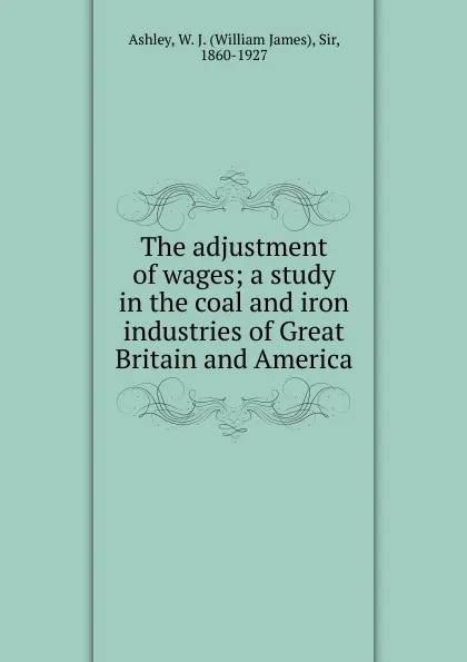 Обложка книги The adjustment of wages; a study in the coal and iron industries of Great Britain and America, W.J. Ashley