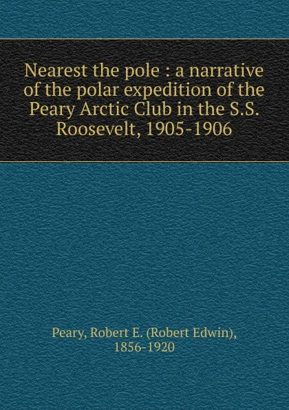 Обложка книги Nearest the pole : a narrative of the polar expedition of the Peary Arctic Club in the S.S. Roosevelt, 1905-1906, Robert Edwin Peary