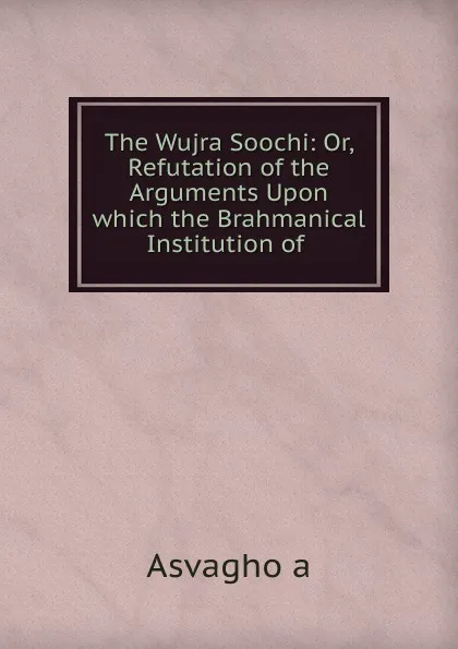 Обложка книги The Wujra Soochi: Or, Refutation of the Arguments Upon which the Brahmanical Institution of ., Aśvaghoṣa