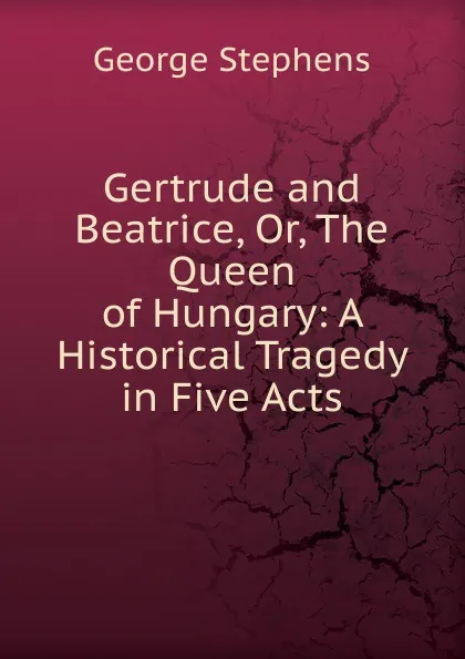 Обложка книги Gertrude and Beatrice, Or, The Queen of Hungary: A Historical Tragedy in Five Acts, George Stephens