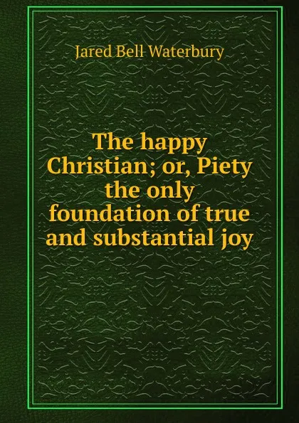 Обложка книги The happy Christian; or, Piety the only foundation of true and substantial joy, Jared Bell Waterbury