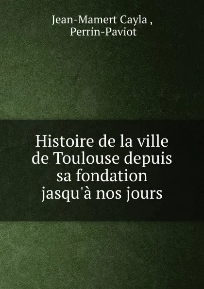 Обложка книги Histoire de la ville de Toulouse depuis sa fondation jasqu.a nos jours, Jean-Mamert Cayla