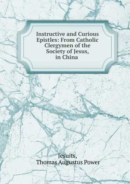 Обложка книги Instructive and Curious Epistles: From Catholic Clergymen of the Society of Jesus, in China ., Thomas Augustus Power Jesuits