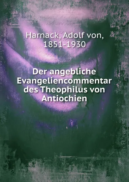 Обложка книги Der angebliche Evangeliencommentar des Theophilus von Antiochien, Adolf von Harnack