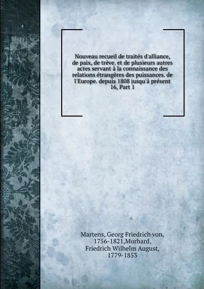 Обложка книги Nouveau recueil de traites d.alliance, de paix, de treve. et de plusieurs autres actes servant a la connaissance des relations etrangeres des puissances. de l.Europe. depuis 1808 jusqu.a present. 16, Part 1, Georg Friedrich von Martens