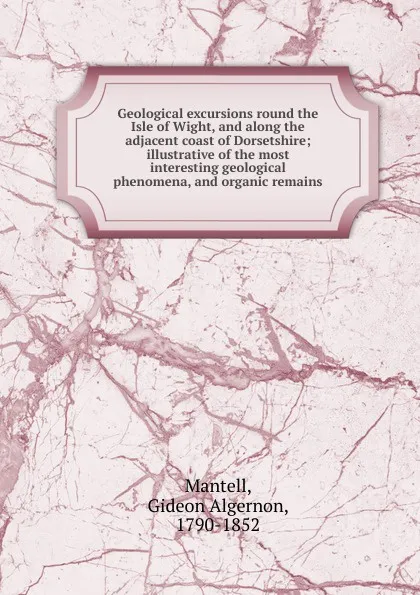 Обложка книги Geological excursions round the Isle of Wight, and along the adjacent coast of Dorsetshire; illustrative of the most interesting geological phenomena, and organic remains, Gideon Algernon Mantell