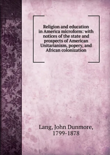 Обложка книги Religion and education in America microform: with notices of the state and prospects of American Unitarianism, popery, and African colonization, John Dunmore Lang