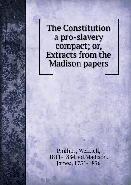 Обложка книги The Constitution a pro-slavery compact; or, Extracts from the Madison papers, Wendell Phillips