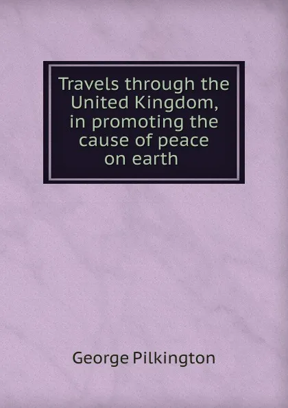 Обложка книги Travels through the United Kingdom, in promoting the cause of peace on earth ., George Pilkington