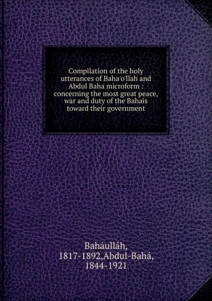 Обложка книги Compilation of the holy utterances of Baha.o.llah and Abdul Baha microform : concerning the most great peace, war and duty of the Bahais toward their government, Baháulláh