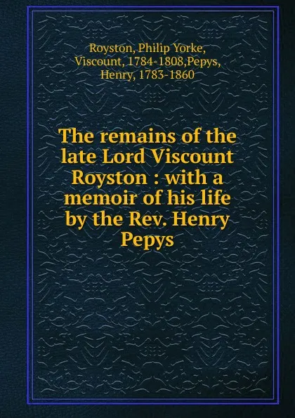 Обложка книги The remains of the late Lord Viscount Royston : with a memoir of his life by the Rev. Henry Pepys, Philip Yorke Royston