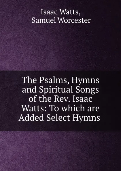 Обложка книги The Psalms, Hymns and Spiritual Songs of the Rev. Isaac Watts: To which are Added Select Hymns ., Isaac Watts