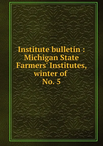 Обложка книги Institute bulletin : Michigan State Farmers. Institutes, winter of . No. 5, Michigan. State Board of Agriculture