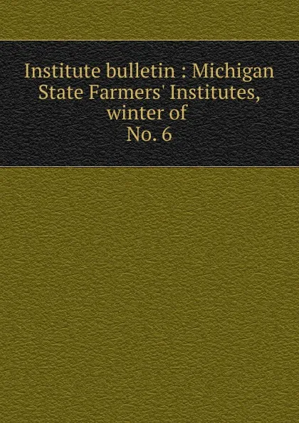 Обложка книги Institute bulletin : Michigan State Farmers. Institutes, winter of . No. 6, Michigan. State Board of Agriculture