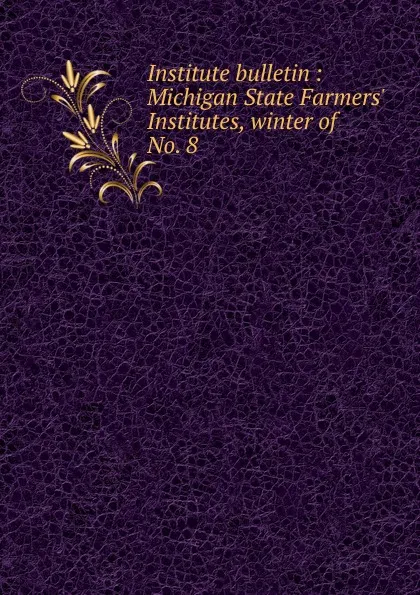 Обложка книги Institute bulletin : Michigan State Farmers. Institutes, winter of . No. 8, Michigan. State Board of Agriculture