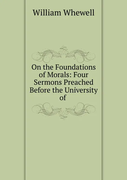 Обложка книги On the Foundations of Morals: Four Sermons Preached Before the University of ., William Whewell