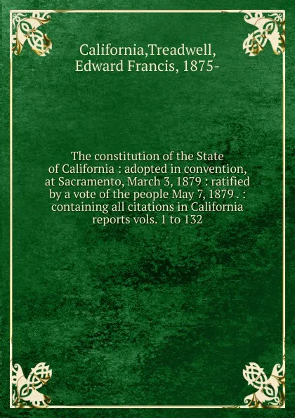 Обложка книги The constitution of the State of California : adopted in convention, at Sacramento, March 3, 1879 : ratified by a vote of the people May 7, 1879 . : containing all citations in California reports vols. 1 to 132, Treadwell California