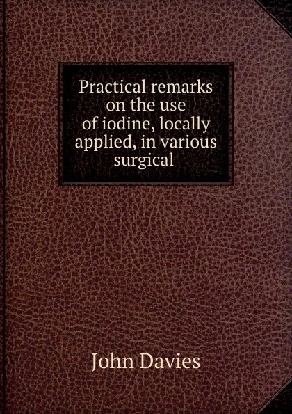 Обложка книги Practical remarks on the use of iodine, locally applied, in various surgical ., John Davies