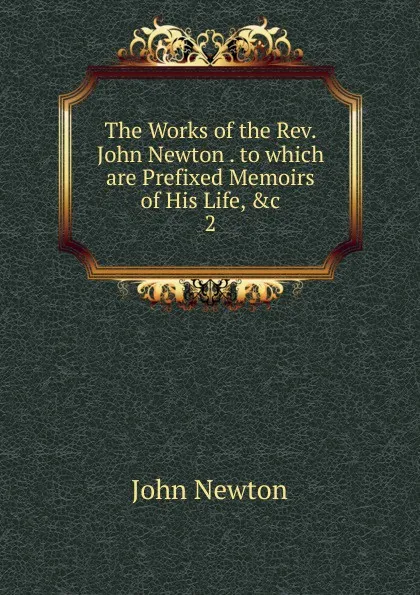 Обложка книги The Works of the Rev. John Newton . to which are Prefixed Memoirs of His Life, .c. 2, John Newton