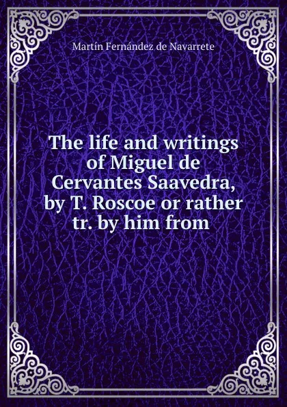 Обложка книги The life and writings of Miguel de Cervantes Saavedra, by T. Roscoe or rather tr. by him from ., Martín Fernández de Navarrete