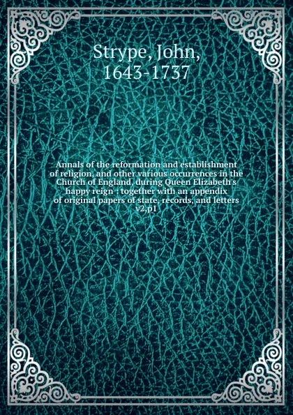 Обложка книги Annals of the reformation and establishment of religion, and other various occurrences in the Church of England, during Queen Elizabeth.s happy reign : together with an appendix of original papers of state, records, and letters. v2,p1, John Strype