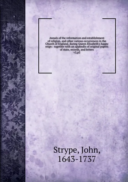 Обложка книги Annals of the reformation and establishment of religion, and other various occurrences in the Church of England, during Queen Elizabeth.s happy reign : together with an appendix of original papers of state, records, and letters. v2,p2, John Strype