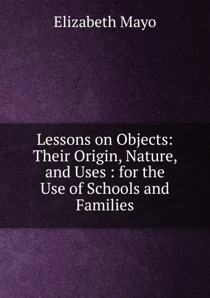 Обложка книги Lessons on Objects: Their Origin, Nature, and Uses : for the Use of Schools and Families, Elizabeth Mayo