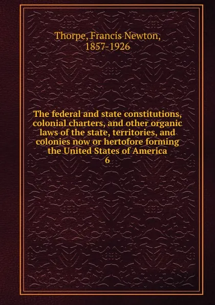 Обложка книги The federal and state constitutions, colonial charters, and other organic laws of the state, territories, and colonies now or hertofore forming the United States of America. 6, Francis Newton Thorpe