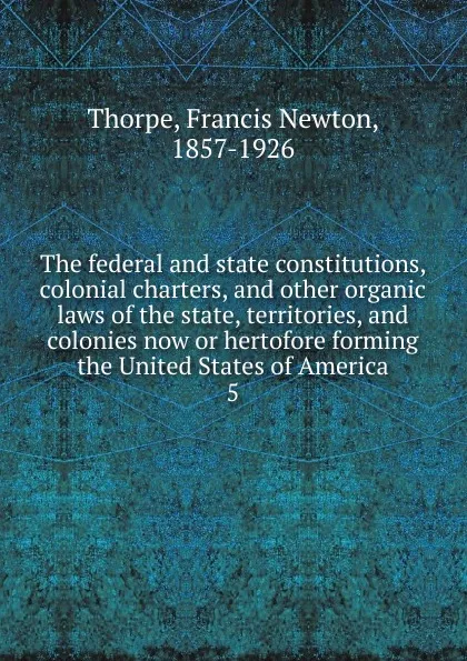 Обложка книги The federal and state constitutions, colonial charters, and other organic laws of the state, territories, and colonies now or hertofore forming the United States of America. 5, Francis Newton Thorpe