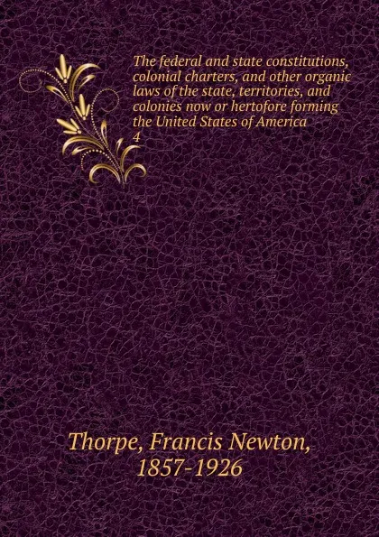 Обложка книги The federal and state constitutions, colonial charters, and other organic laws of the state, territories, and colonies now or hertofore forming the United States of America. 4, Francis Newton Thorpe
