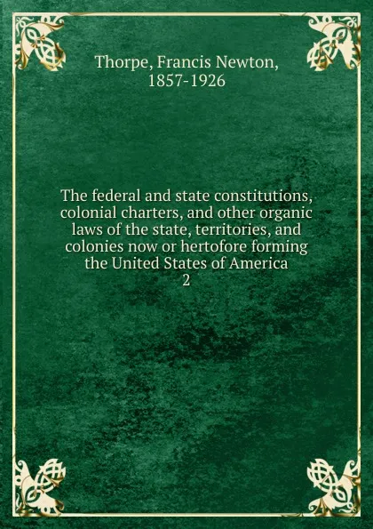 Обложка книги The federal and state constitutions, colonial charters, and other organic laws of the state, territories, and colonies now or hertofore forming the United States of America. 2, Francis Newton Thorpe