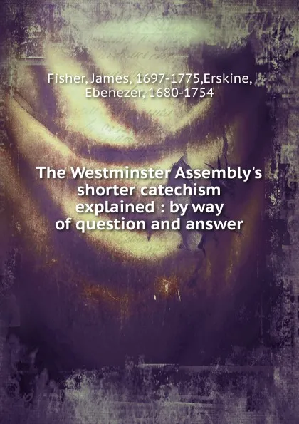 Обложка книги The Westminster Assembly.s shorter catechism explained : by way of question and answer, James Fisher