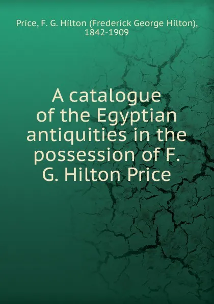 Обложка книги A catalogue of the Egyptian antiquities in the possession of F.G. Hilton Price, Frederick George Hilton Price