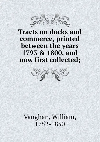 Обложка книги Tracts on docks and commerce, printed between the years 1793 . 1800, and now first collected;, William Vaughan
