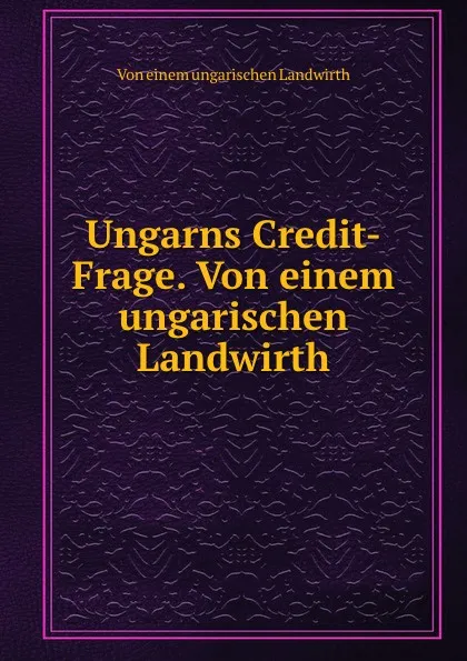 Обложка книги Ungarns Credit-Frage. Von einem ungarischen Landwirth, Von einem ungarischen Landwirth