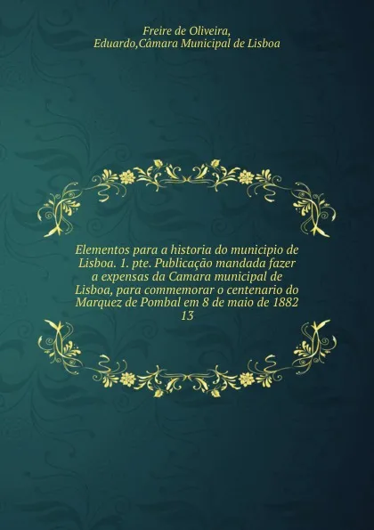 Обложка книги Elementos para a historia do municipio de Lisboa. 1. pte. Publicacao mandada fazer a expensas da Camara municipal de Lisboa, para commemorar o centenario do Marquez de Pombal em 8 de maio de 1882. 13, Freire de Oliveira