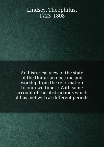 Обложка книги An historical view of the state of the Unitarian doctrine and worship from the reformation to our own times : With some account of the obstructions which it has met with at different periods, Theophilus Lindsey