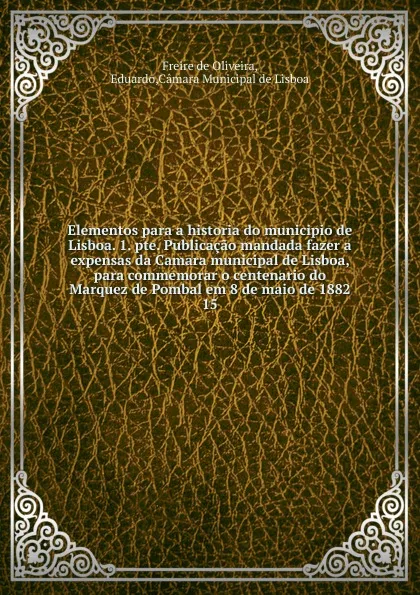 Обложка книги Elementos para a historia do municipio de Lisboa. 1. pte. Publicacao mandada fazer a expensas da Camara municipal de Lisboa, para commemorar o centenario do Marquez de Pombal em 8 de maio de 1882. 15, Freire de Oliveira