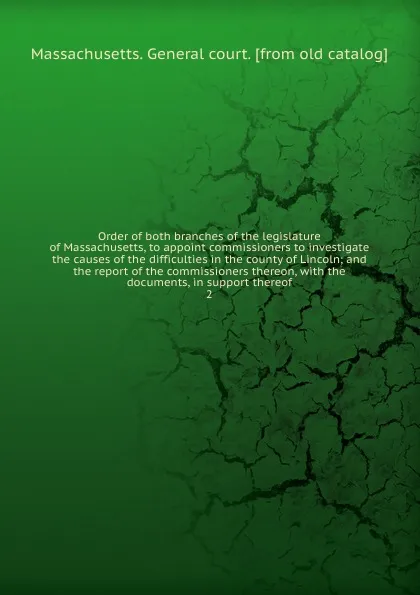 Обложка книги Order of both branches of the legislature of Massachusetts, to appoint commissioners to investigate the causes of the difficulties in the county of Lincoln; and the report of the commissioners thereon, with the documents, in support thereof. 2, Massachusetts. General court