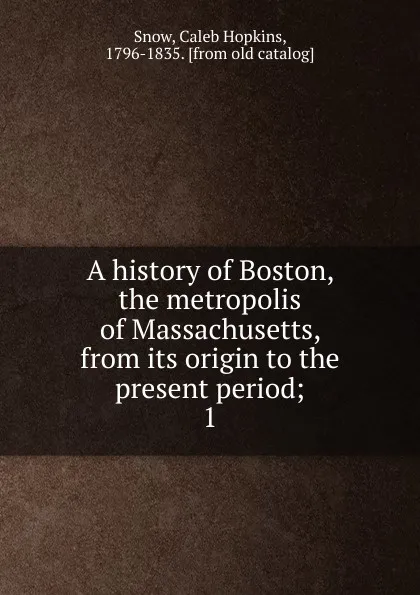 Обложка книги A history of Boston, the metropolis of Massachusetts, from its origin to the present period;. 1, Caleb Hopkins Snow