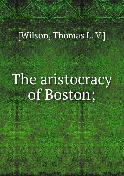 Обложка книги The aristocracy of Boston;, Thomas L. V. Wilson